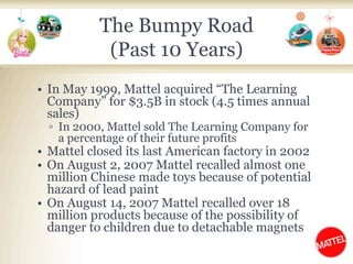 The Bumpy Road (Past 10 Years)In May 1999, Mattel acquired “The Learning Company” for $3.5B in stock (4.5 times annual sales)In 2000, Mattel sold The Learning Company for a percentage of their future profitsMattel closed its last American factory in 2002On August 2, 2007 Mattel recalled almost one million Chinese made toys because of potential hazard of lead paintOn August 14, 2007 Mattel recalled over 18 million products because of the possibility of danger to children due to detachable magnets