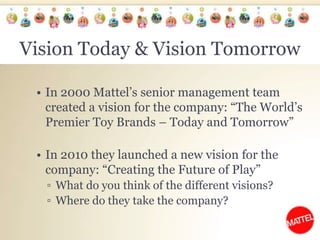 Vision Today & Vision TomorrowIn 2000 Mattel’s senior management team created a vision for the company: “The World’s Premier Toy Brands – Today and Tomorrow”In 2010 they launched a new vision for the company: “Creating the Future of Play”What do you think of the different visions?Where do they take the company? 