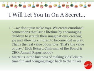 I Will Let You In On A Secret…“…we don’t just make toys. We create emotional connections that last a lifetime by encouraging children to stretch their imaginations, creating joy and allowing children to become lost in play. That’s the real value of our toys. That’s the value of play.” (Bob Eckert, Chairman of the Board & CEO, Annual Report 2009)Mattel is in the business of making kids’ leisure time fun and bringing magic back to their lives 
