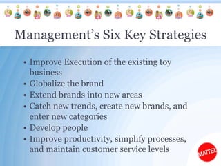 Management’s Six Key StrategiesImprove Execution of the existing toy businessGlobalize the brandExtend brands into new areasCatch new trends, create new brands, and enter new categoriesDevelop peopleImprove productivity, simplify processes, and maintain customer service levels