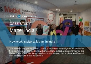 CASE STUDY
How work is play at Mattel in India
Mattel India
Two decades and growing in India, Mattel is a creations company with the mission to
be a leader in play, learning and development. Home to leading consumer brands like
Barbie, Fisher-Price, Hot Wheels and more, the company has a global workforce of
over 32,000 people across 40 countries.
 