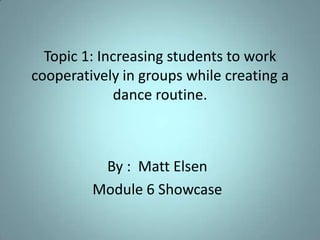 Topic 1: Increasing students to work cooperatively in groups while creating a dance routine. By :  Matt Elsen Module 6 Showcase 