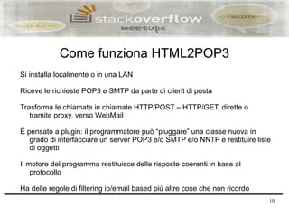 Come funziona HTML2POP3
Si installa localmente o in una LAN

Riceve le richieste POP3 e SMTP da parte di client di posta

Trasforma le chiamate in chiamate HTTP/POST – HTTP/GET, dirette o
   tramite proxy, verso WebMail

È pensato a plugin: il programmatore può “pluggare” una classe nuova in
   grado di interfacciare un server POP3 e/o SMTP e/o NNTP e restituire liste
   di oggetti

Il motore del programma restituisce delle risposte coerenti in base al
    protocollo

Ha delle regole di filtering ip/email based più altre cose che non ricordo
                                                                             10
 
