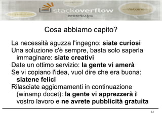 Cosa abbiamo capito?
La necessità aguzza l'ingegno: siate curiosi
Una soluzione c'è sempre, basta solo saperla
 immaginare: siate creativi
Date un ottimo servizio: la gente vi amerà
Se vi copiano l'idea, vuol dire che era buona:
 siatene felici
Rilasciate aggiornamenti in continuazione
 (winamp docet): la gente vi apprezzerà il
 vostro lavoro e ne avrete pubblicità gratuita
                                                 12
 