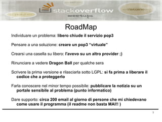 RoadMap
Individuare un problema: libero chiude il servizio pop3

Pensare a una soluzione: creare un pop3 “virtuale”

Crearsi una casella su libero: l'avevo su un altro provider ;)

Rinunciare a vedere Dragon Ball per qualche sera

Scrivere la prima versione e rilasciarla sotto LGPL: si fa prima a liberare il
  codice che a proteggerlo

Farla conoscere nel minor tempo possibile: pubblicare la notizia su un
  portale sensibile al problema (punto informatico)

Dare supporto: circa 200 email al giorno di persone che mi chiedevano
  come usare il programma (il readme non basta MAI!! )

                                                                                 7
 