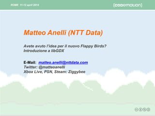 ROME 11-12 april 2014ROME 11-12 april 2014
Avete avuto l’idea per il nuovo Flappy Birds?
Introduzione a libGDX
E-Mail: matteo.anelli@nttdata.com
Twitter: @matteoanelli
Xbox Live, PSN, Steam: Ziggybee
Matteo Anelli (NTT DATA)
 