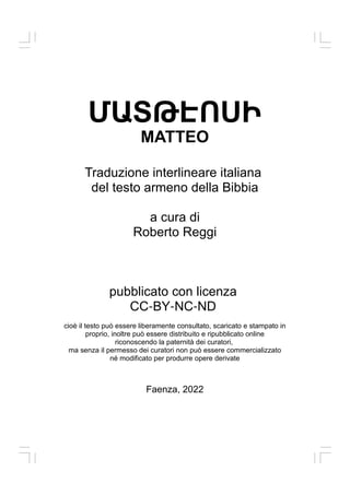 ՄԱՏԹԷՈՍԻ
MATTEO
Traduzione interlineare italiana
del testo armeno della Bibbia
a cura di
Roberto Reggi
pubblicato con licenza
CC-BY-NC-ND
cioè il testo può essere liberamente consultato, scaricato e stampato in
proprio, inoltre può essere distribuito e ripubblicato online
riconoscendo la paternità dei curatori,
ma senza il permesso dei curatori non può essere commercializzato
né modificato per produrre opere derivate
Faenza, 2022
 