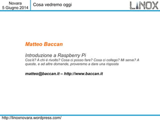 Novara
5 Giugno 2014
http://linoxnovara.wordpress.com/
Matteo Baccan
Introduzione a Raspberry Pi
Cos’è? A chi è rivolto? Cosa ci posso fare? Cosa ci collego? Mi serve? A
queste, e ad altre domande, proveremo a dare una risposta
matteo@baccan.it – http://www.baccan.it
Cosa vedremo oggi
 