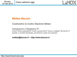 Novara
12 Feb 2015
http://www.linoxnovara.org/
Matteo Baccan
Costruiamo la nostra Stazione Meteo
Introduzione a Raspberry Pi
Cos’è? Dove acquistarlo? Cosa ci posso fare? Cosa ci collego? Mi serve? A
queste, e ad altre domande, proveremo a dare una risposta
matteo@baccan.it – http://www.baccan.it
Cosa vedremo oggi
 