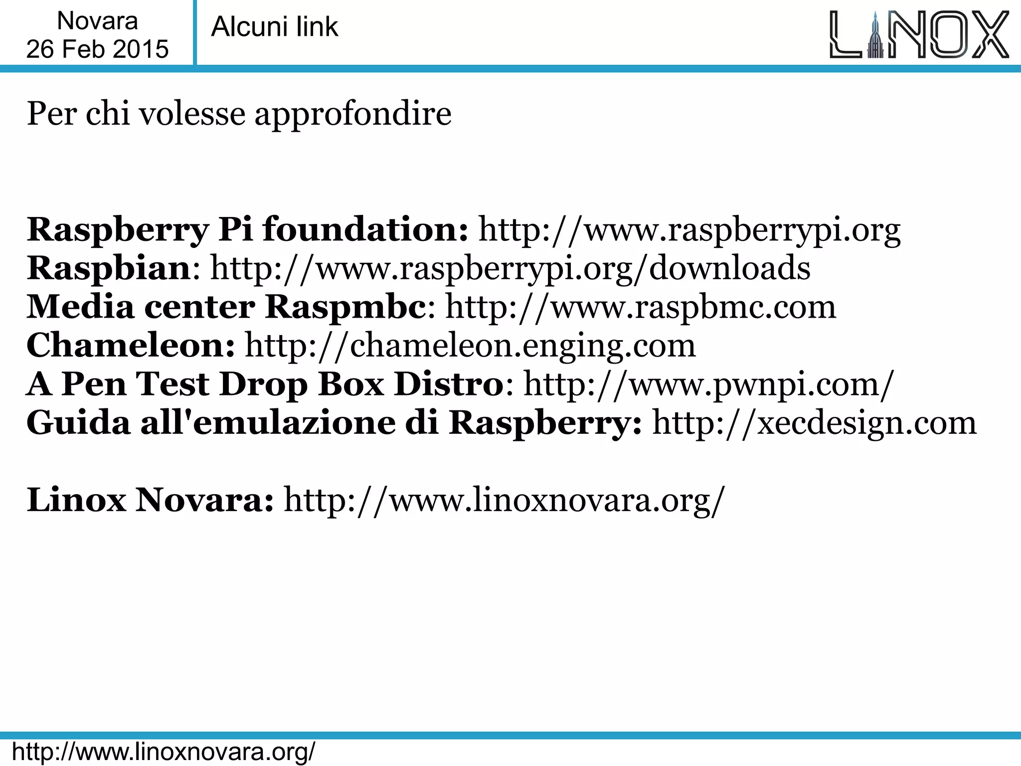 Novara
26 Feb 2015
http://www.linoxnovara.org/
Alcuni link
Per chi volesse approfondire
Raspberry Pi foundation: http://www.raspberrypi.org
Raspbian: http://www.raspberrypi.org/downloads
Media center Raspmbc: http://www.raspbmc.com
Chameleon: http://chameleon.enging.com
A Pen Test Drop Box Distro: http://www.pwnpi.com/
Guida all'emulazione di Raspberry: http://xecdesign.com
Linox Novara: http://www.linoxnovara.org/
 