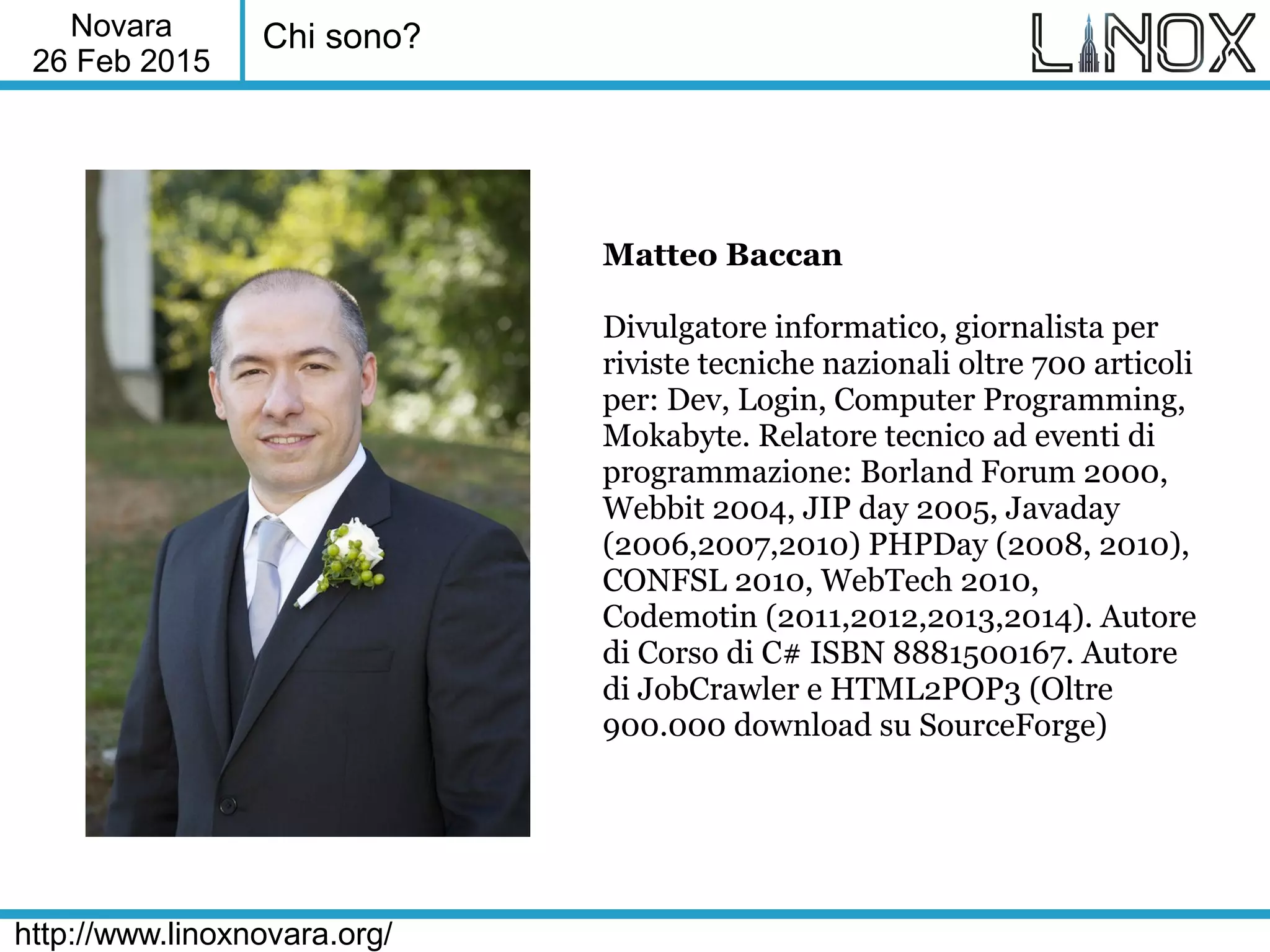 Novara
26 Feb 2015
http://www.linoxnovara.org/
Chi sono?
Matteo Baccan
Divulgatore informatico, giornalista per
riviste tecniche nazionali oltre 700 articoli
per: Dev, Login, Computer Programming,
Mokabyte. Relatore tecnico ad eventi di
programmazione: Borland Forum 2000,
Webbit 2004, JIP day 2005, Javaday
(2006,2007,2010) PHPDay (2008, 2010),
CONFSL 2010, WebTech 2010,
Codemotin (2011,2012,2013,2014). Autore
di Corso di C# ISBN 8881500167. Autore
di JobCrawler e HTML2POP3 (Oltre
900.000 download su SourceForge)
 
