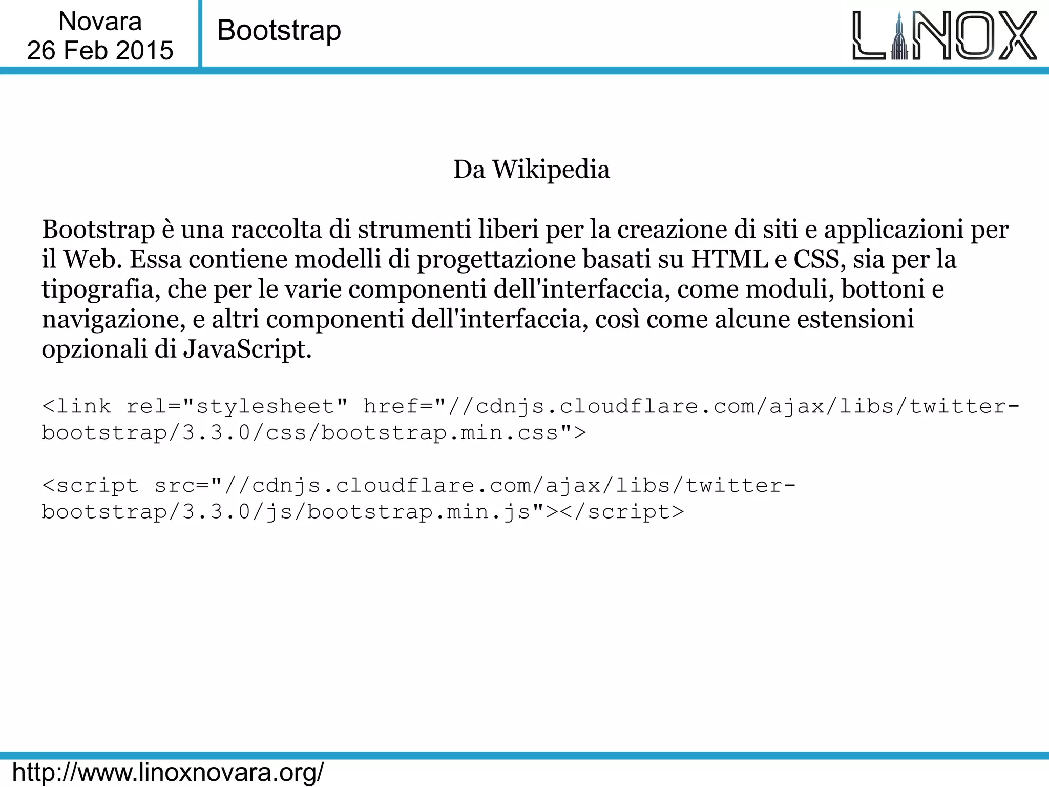 Novara
26 Feb 2015
http://www.linoxnovara.org/
Bootstrap
Da Wikipedia
Bootstrap è una raccolta di strumenti liberi per la creazione di siti e applicazioni per
il Web. Essa contiene modelli di progettazione basati su HTML e CSS, sia per la
tipografia, che per le varie componenti dell'interfaccia, come moduli, bottoni e
navigazione, e altri componenti dell'interfaccia, così come alcune estensioni
opzionali di JavaScript.
<link rel="stylesheet" href="//cdnjs.cloudflare.com/ajax/libs/twitter-
bootstrap/3.3.0/css/bootstrap.min.css">
<script src="//cdnjs.cloudflare.com/ajax/libs/twitter-
bootstrap/3.3.0/js/bootstrap.min.js"></script>
 