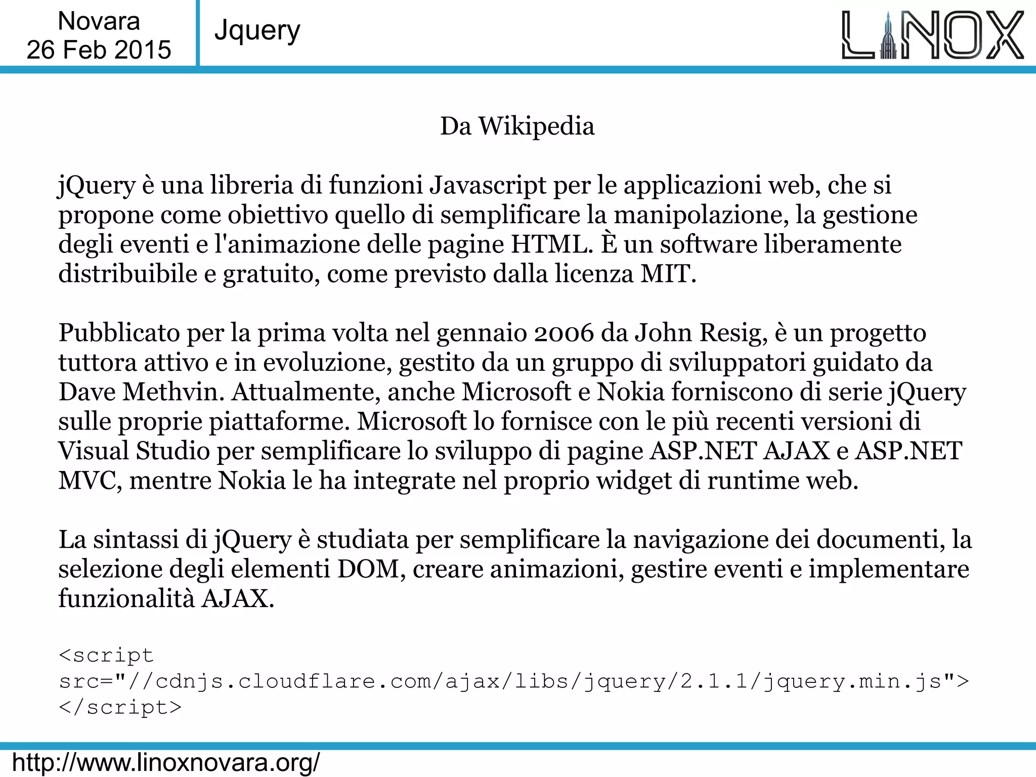Novara
26 Feb 2015
http://www.linoxnovara.org/
Jquery
Da Wikipedia
jQuery è una libreria di funzioni Javascript per le applicazioni web, che si
propone come obiettivo quello di semplificare la manipolazione, la gestione
degli eventi e l'animazione delle pagine HTML. È un software liberamente
distribuibile e gratuito, come previsto dalla licenza MIT.
Pubblicato per la prima volta nel gennaio 2006 da John Resig, è un progetto
tuttora attivo e in evoluzione, gestito da un gruppo di sviluppatori guidato da
Dave Methvin. Attualmente, anche Microsoft e Nokia forniscono di serie jQuery
sulle proprie piattaforme. Microsoft lo fornisce con le più recenti versioni di
Visual Studio per semplificare lo sviluppo di pagine ASP.NET AJAX e ASP.NET
MVC, mentre Nokia le ha integrate nel proprio widget di runtime web.
La sintassi di jQuery è studiata per semplificare la navigazione dei documenti, la
selezione degli elementi DOM, creare animazioni, gestire eventi e implementare
funzionalità AJAX.
<script
src="//cdnjs.cloudflare.com/ajax/libs/jquery/2.1.1/jquery.min.js">
</script>
 