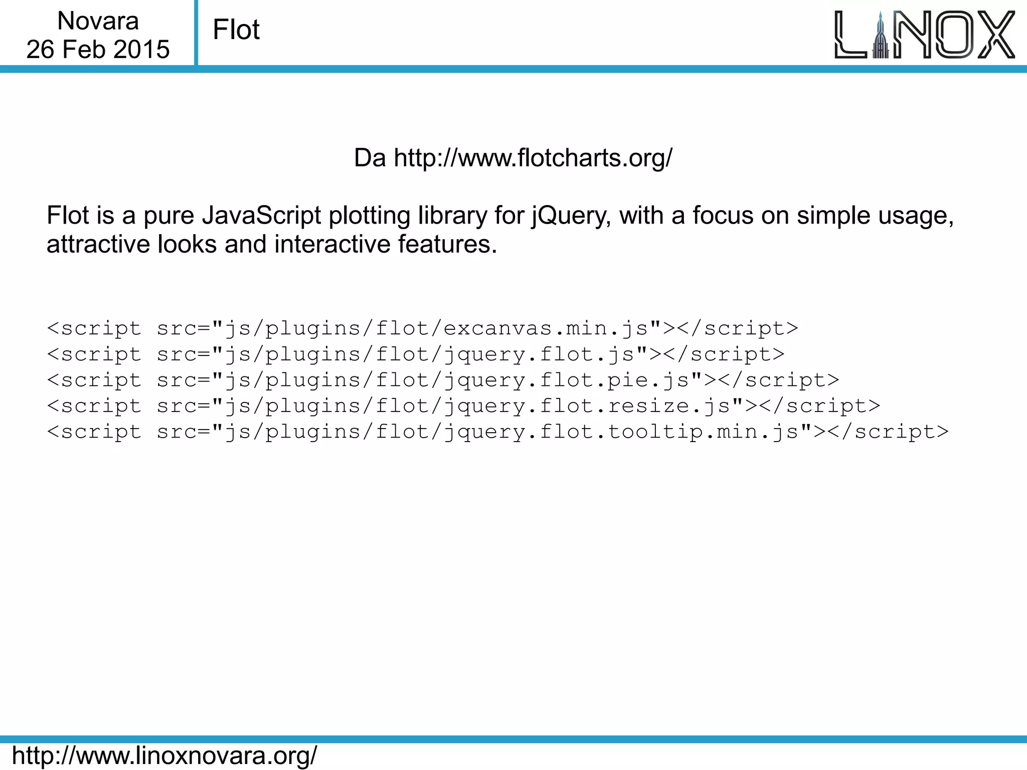 Novara
26 Feb 2015
http://www.linoxnovara.org/
Flot
Da http://www.flotcharts.org/
Flot is a pure JavaScript plotting library for jQuery, with a focus on simple usage,
attractive looks and interactive features.
<script src="js/plugins/flot/excanvas.min.js"></script>
<script src="js/plugins/flot/jquery.flot.js"></script>
<script src="js/plugins/flot/jquery.flot.pie.js"></script>
<script src="js/plugins/flot/jquery.flot.resize.js"></script>
<script src="js/plugins/flot/jquery.flot.tooltip.min.js"></script>
 