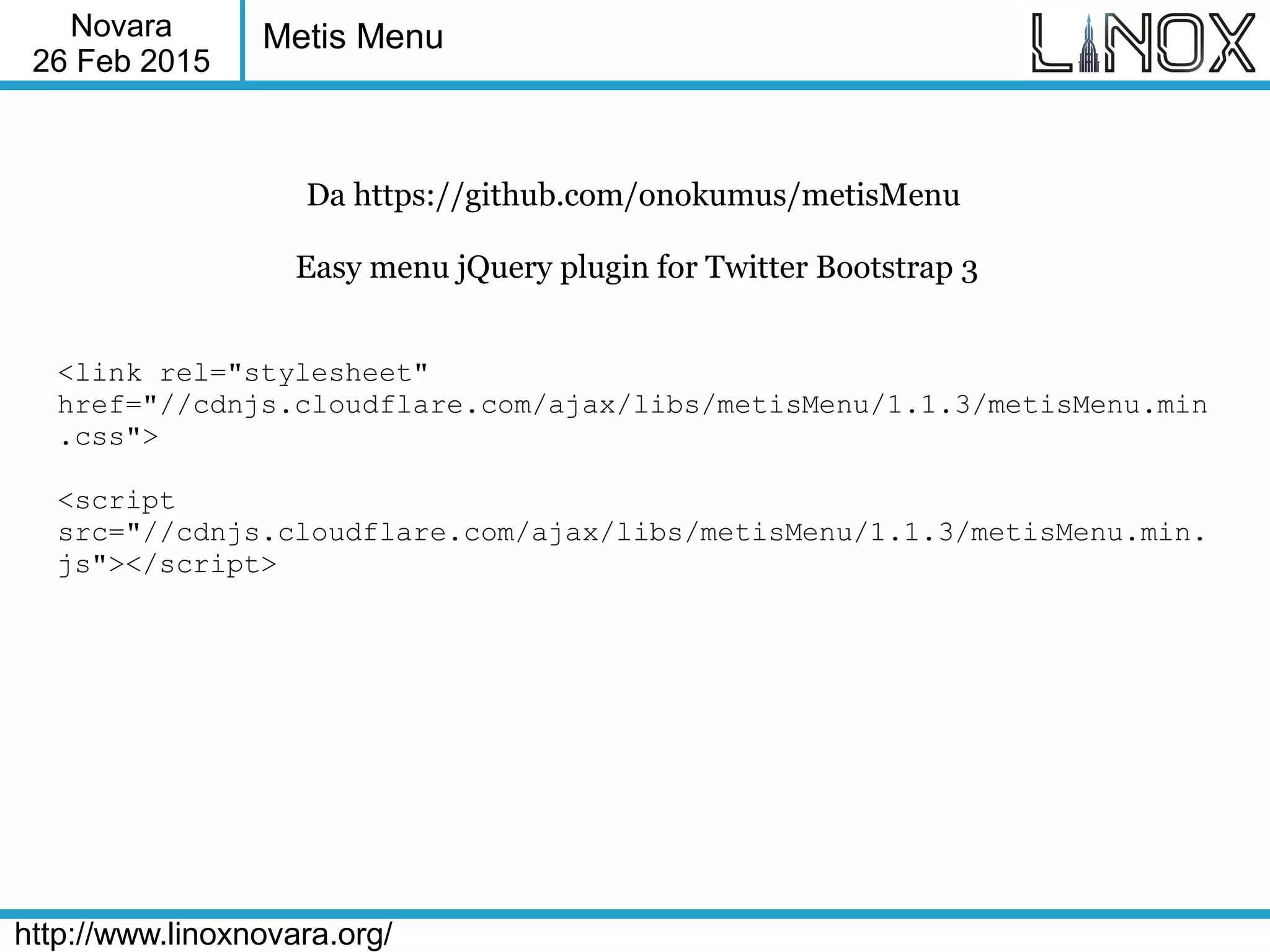 Novara
26 Feb 2015
http://www.linoxnovara.org/
Metis Menu
Da https://github.com/onokumus/metisMenu
Easy menu jQuery plugin for Twitter Bootstrap 3
<link rel="stylesheet"
href="//cdnjs.cloudflare.com/ajax/libs/metisMenu/1.1.3/metisMenu.min
.css">
<script
src="//cdnjs.cloudflare.com/ajax/libs/metisMenu/1.1.3/metisMenu.min.
js"></script>
 