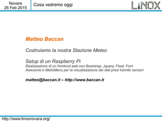Novara
26 Feb 2015
http://www.linoxnovara.org/
Matteo Baccan
Costruiamo la nostra Stazione Meteo
Setup di un Raspberry Pi
Realizzazione di un frontend web con Bootstrap, Jquery, Float, Font
Awesome e MetisMenu per la visualizzazione dei dati presi tramite sensori
matteo@baccan.it – http://www.baccan.it
Cosa vedremo oggi
 
