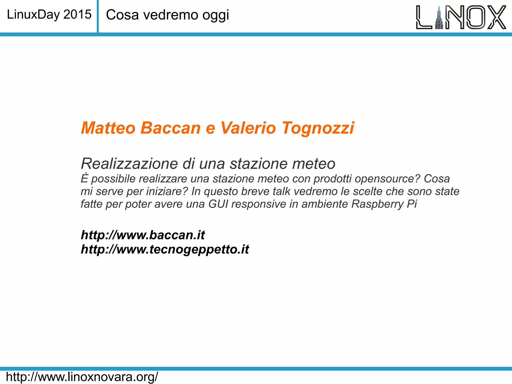 LinuxDay 2015
http://www.linoxnovara.org/
Matteo Baccan e Valerio Tognozzi
Realizzazione di una stazione meteo
È possibile realizzare una stazione meteo con prodotti opensource? Cosa
mi serve per iniziare? In questo breve talk vedremo le scelte che sono state
fatte per poter avere una GUI responsive in ambiente Raspberry Pi
http://www.baccan.it
http://www.tecnogeppetto.it
Cosa vedremo oggi
 