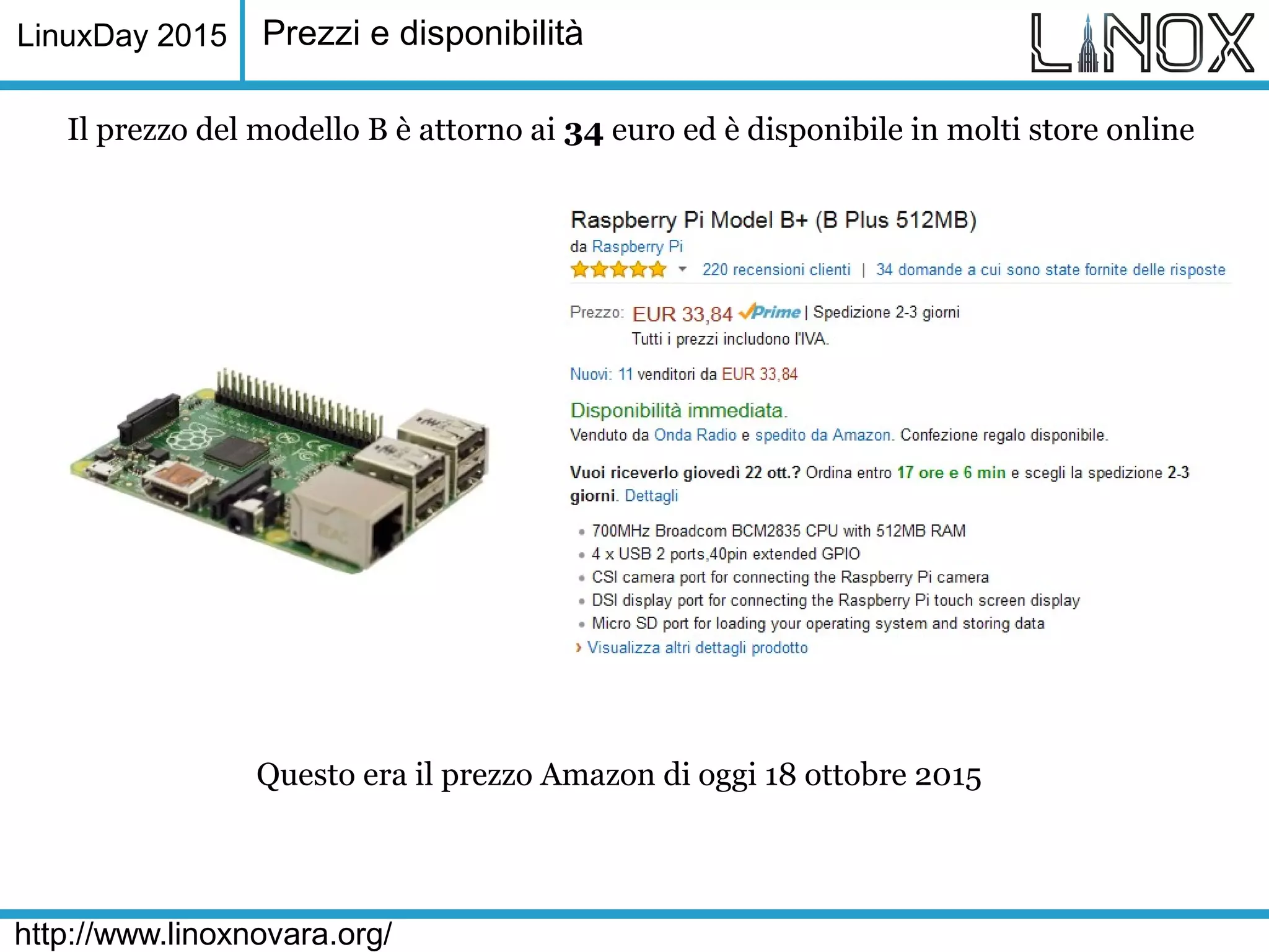 LinuxDay 2015
http://www.linoxnovara.org/
Prezzi e disponibilità
Il prezzo del modello B è attorno ai 34 euro ed è disponibile in molti store online
Questo era il prezzo Amazon di oggi 18 ottobre 2015
 