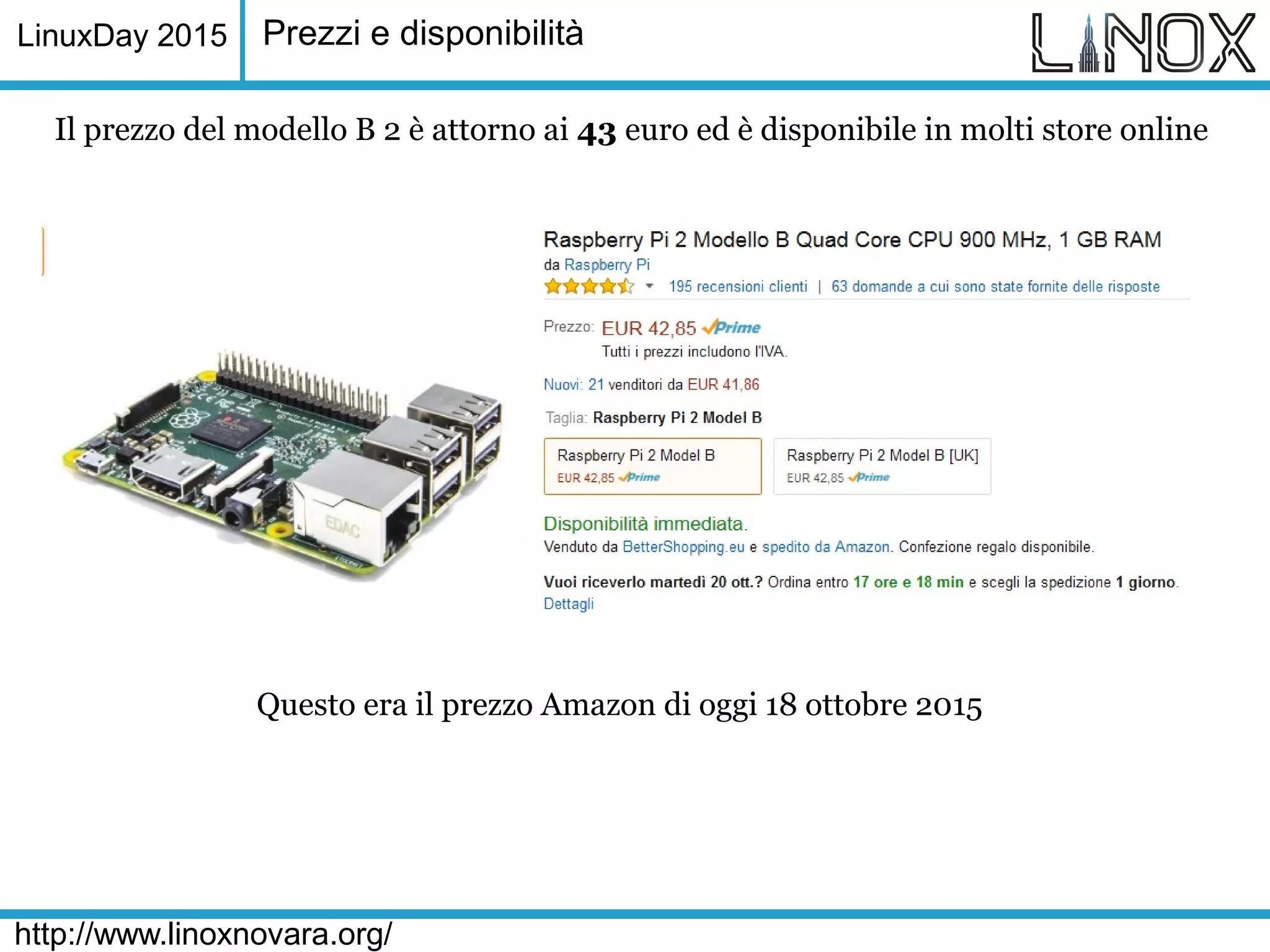 LinuxDay 2015
http://www.linoxnovara.org/
Prezzi e disponibilità
Il prezzo del modello B 2 è attorno ai 43 euro ed è disponibile in molti store online
Questo era il prezzo Amazon di oggi 18 ottobre 2015
 
