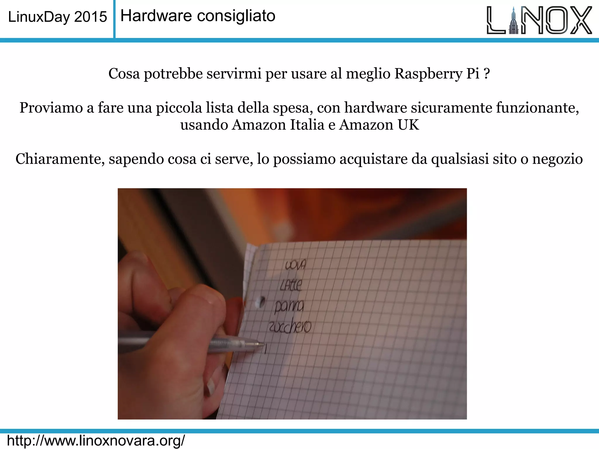 LinuxDay 2015
http://www.linoxnovara.org/
Hardware consigliato
Cosa potrebbe servirmi per usare al meglio Raspberry Pi ?
Proviamo a fare una piccola lista della spesa, con hardware sicuramente funzionante,
usando Amazon Italia e Amazon UK
Chiaramente, sapendo cosa ci serve, lo possiamo acquistare da qualsiasi sito o negozio
 