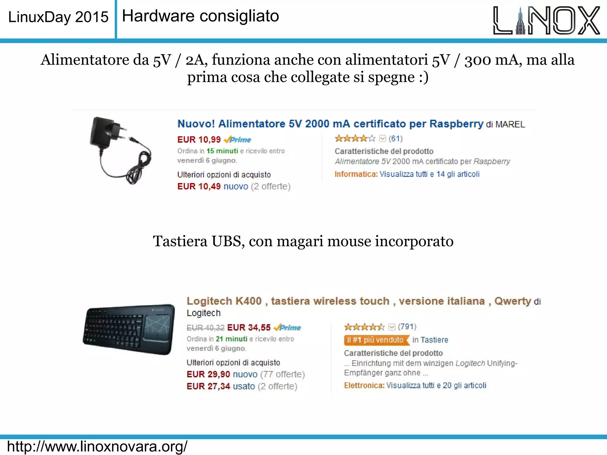LinuxDay 2015
http://www.linoxnovara.org/
Hardware consigliato
Alimentatore da 5V / 2A, funziona anche con alimentatori 5V / 300 mA, ma alla
prima cosa che collegate si spegne :)
Tastiera UBS, con magari mouse incorporato
 