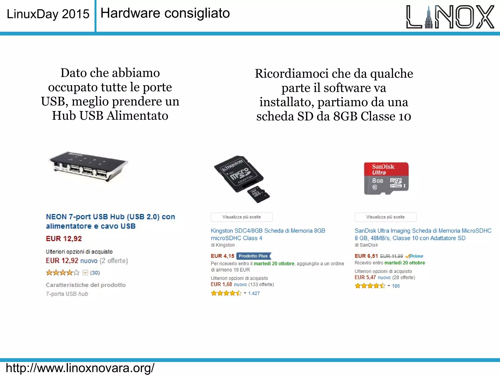 LinuxDay 2015
http://www.linoxnovara.org/
Hardware consigliato
Dato che abbiamo
occupato tutte le porte
USB, meglio prendere un
Hub USB Alimentato
Ricordiamoci che da qualche
parte il software va
installato, partiamo da una
scheda SD da 8GB Classe 10
 