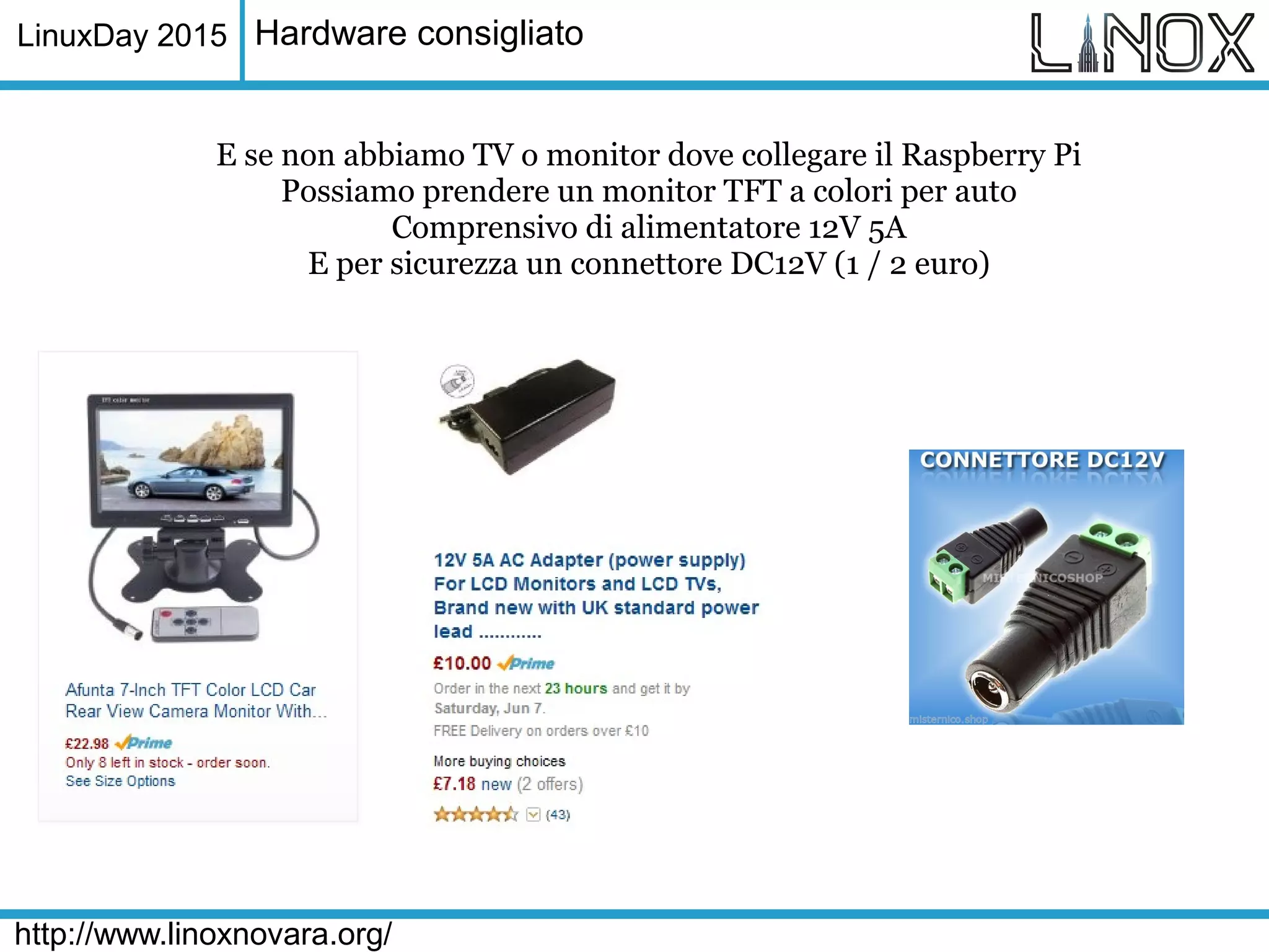 LinuxDay 2015
http://www.linoxnovara.org/
Hardware consigliato
E se non abbiamo TV o monitor dove collegare il Raspberry Pi
Possiamo prendere un monitor TFT a colori per auto
Comprensivo di alimentatore 12V 5A
E per sicurezza un connettore DC12V (1 / 2 euro)
 
