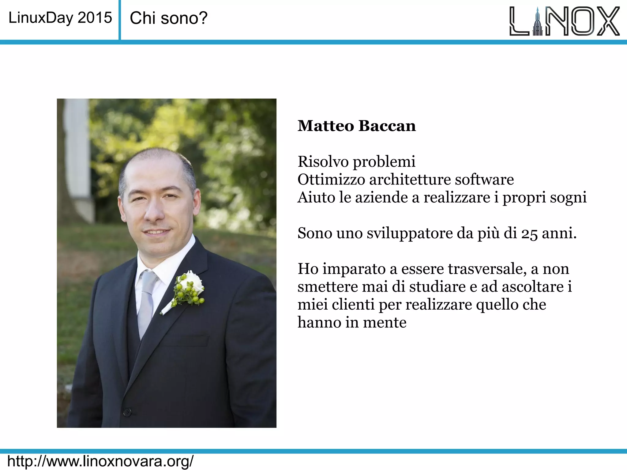 LinuxDay 2015
http://www.linoxnovara.org/
Chi sono?
Matteo Baccan
Risolvo problemi
Ottimizzo architetture software
Aiuto le aziende a realizzare i propri sogni
Sono uno sviluppatore da più di 25 anni.
Ho imparato a essere trasversale, a non
smettere mai di studiare e ad ascoltare i
miei clienti per realizzare quello che
hanno in mente
 