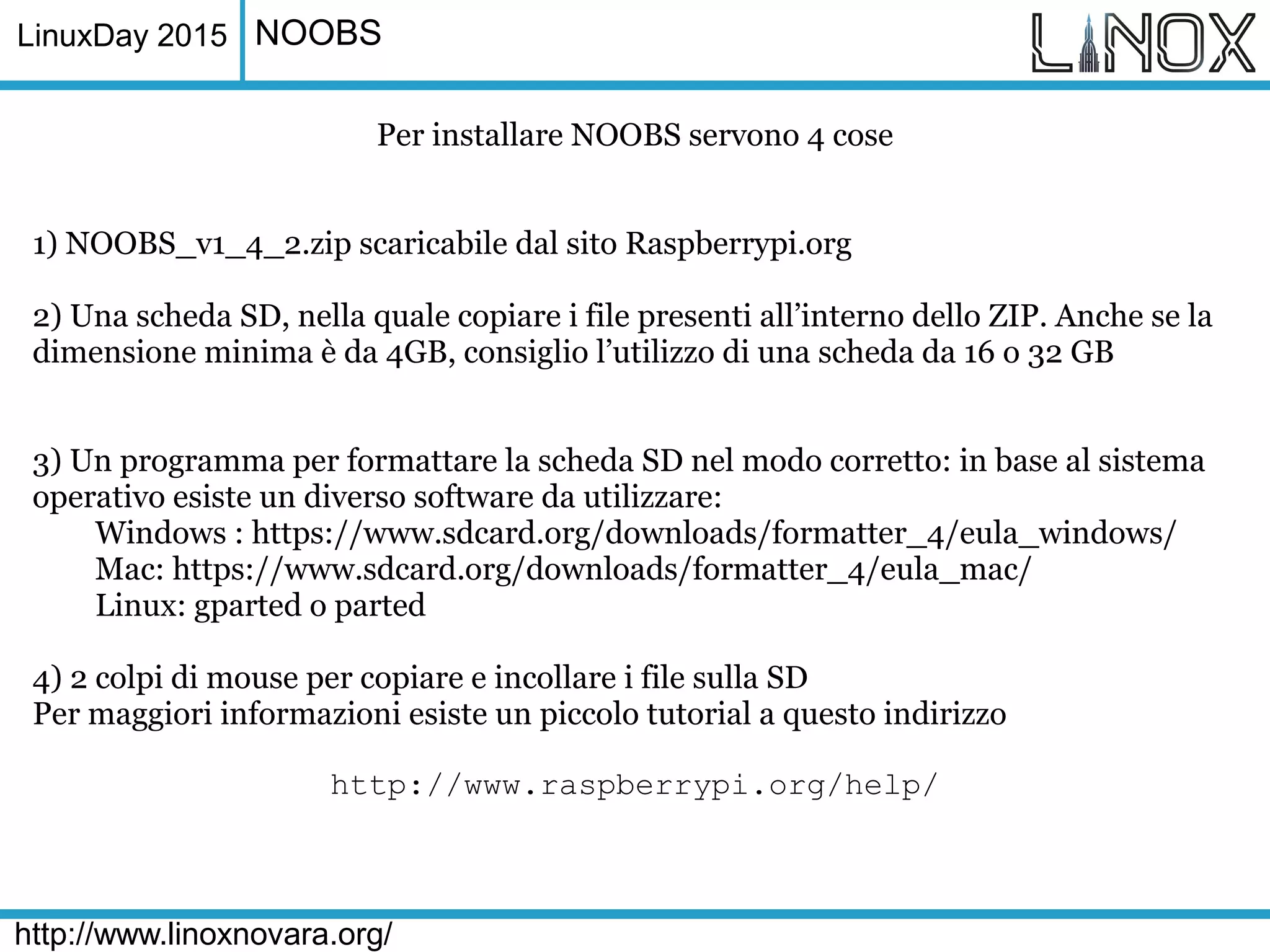 LinuxDay 2015
http://www.linoxnovara.org/
NOOBS
Per installare NOOBS servono 4 cose
1) NOOBS_v1_4_2.zip scaricabile dal sito Raspberrypi.org
2) Una scheda SD, nella quale copiare i file presenti all’interno dello ZIP. Anche se la
dimensione minima è da 4GB, consiglio l’utilizzo di una scheda da 16 o 32 GB
3) Un programma per formattare la scheda SD nel modo corretto: in base al sistema
operativo esiste un diverso software da utilizzare:
Windows : https://www.sdcard.org/downloads/formatter_4/eula_windows/
Mac: https://www.sdcard.org/downloads/formatter_4/eula_mac/
Linux: gparted o parted
4) 2 colpi di mouse per copiare e incollare i file sulla SD
Per maggiori informazioni esiste un piccolo tutorial a questo indirizzo
http://www.raspberrypi.org/help/
 