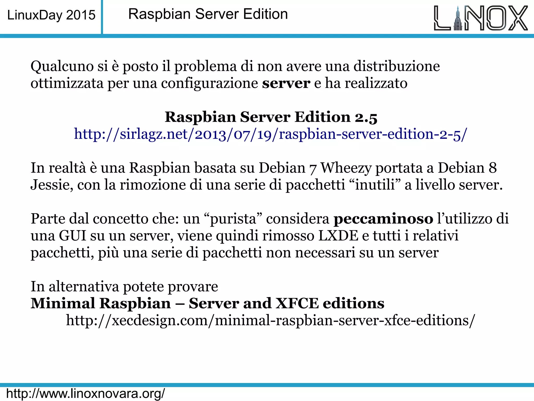 LinuxDay 2015
http://www.linoxnovara.org/
Raspbian Server Edition
Qualcuno si è posto il problema di non avere una distribuzione
ottimizzata per una configurazione server e ha realizzato
Raspbian Server Edition 2.5
http://sirlagz.net/2013/07/19/raspbian-server-edition-2-5/
In realtà è una Raspbian basata su Debian 7 Wheezy portata a Debian 8
Jessie, con la rimozione di una serie di pacchetti “inutili” a livello server.
Parte dal concetto che: un “purista” considera peccaminoso l’utilizzo di
una GUI su un server, viene quindi rimosso LXDE e tutti i relativi
pacchetti, più una serie di pacchetti non necessari su un server
In alternativa potete provare
Minimal Raspbian – Server and XFCE editions
http://xecdesign.com/minimal-raspbian-server-xfce-editions/
 