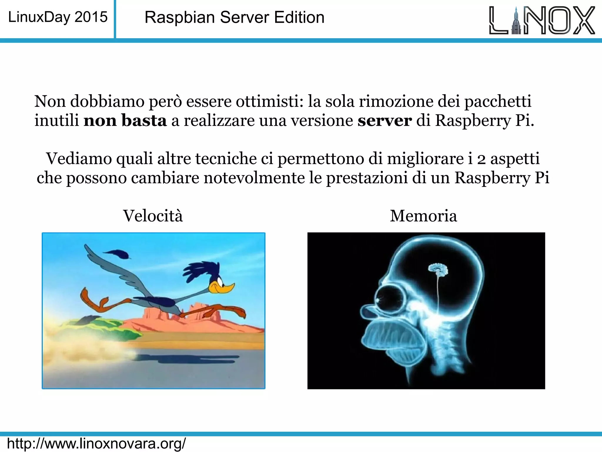 LinuxDay 2015
http://www.linoxnovara.org/
Raspbian Server Edition
Non dobbiamo però essere ottimisti: la sola rimozione dei pacchetti
inutili non basta a realizzare una versione server di Raspberry Pi.
Vediamo quali altre tecniche ci permettono di migliorare i 2 aspetti
che possono cambiare notevolmente le prestazioni di un Raspberry Pi
Velocità Memoria
 