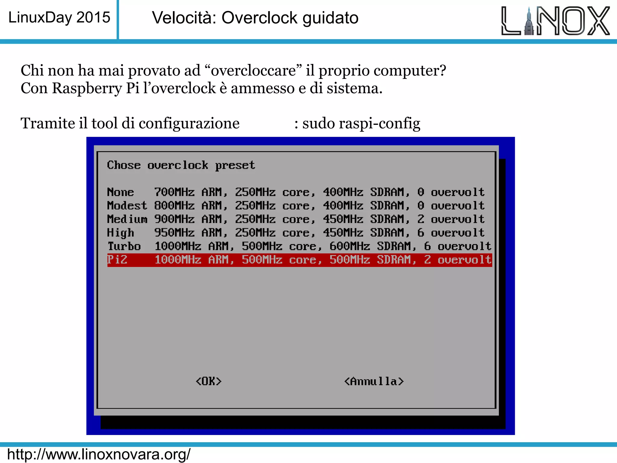 LinuxDay 2015
http://www.linoxnovara.org/
Velocità: Overclock guidato
Chi non ha mai provato ad “overcloccare” il proprio computer?
Con Raspberry Pi l’overclock è ammesso e di sistema.
Tramite il tool di configurazione : sudo raspi-config
 