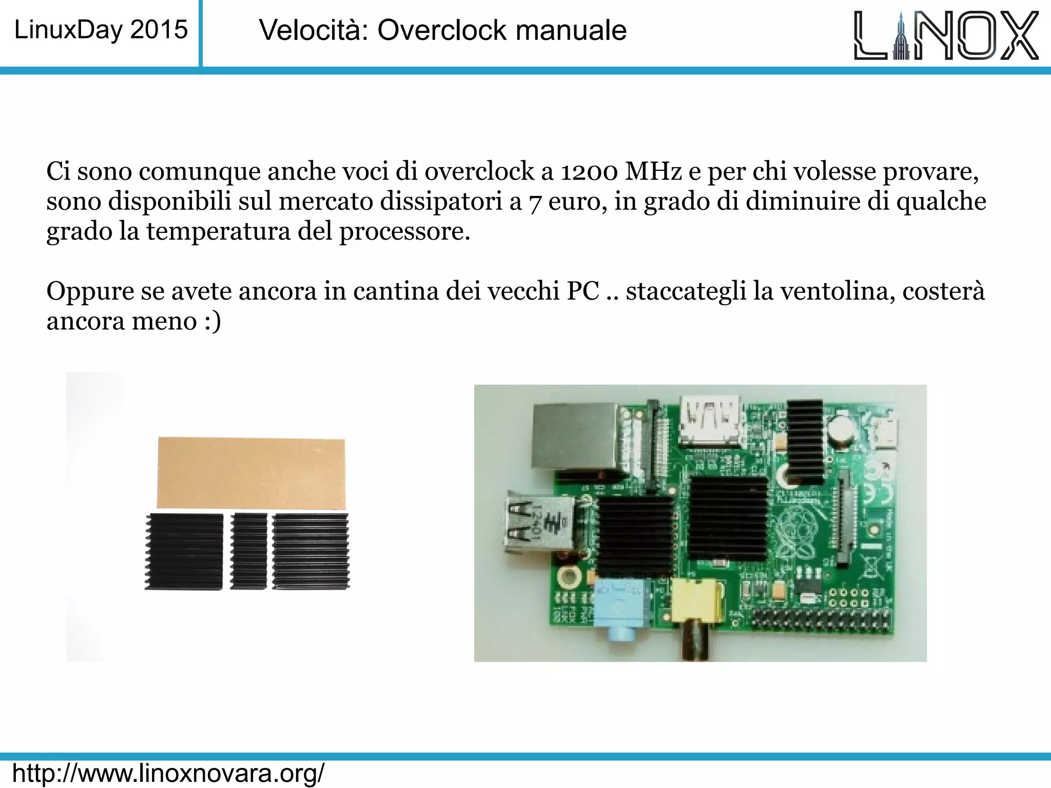 LinuxDay 2015
http://www.linoxnovara.org/
Velocità: Overclock manuale
Ci sono comunque anche voci di overclock a 1200 MHz e per chi volesse provare,
sono disponibili sul mercato dissipatori a 7 euro, in grado di diminuire di qualche
grado la temperatura del processore.
Oppure se avete ancora in cantina dei vecchi PC .. staccategli la ventolina, costerà
ancora meno :)
 