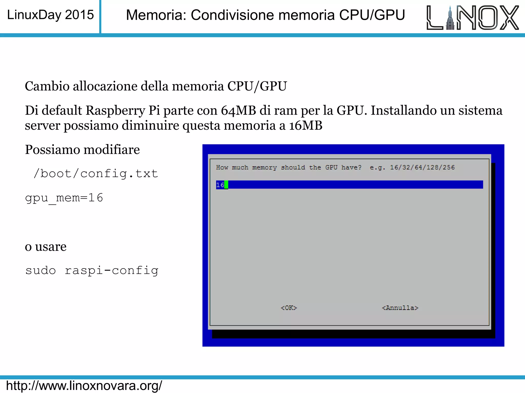 LinuxDay 2015
http://www.linoxnovara.org/
Memoria: Condivisione memoria CPU/GPU
Cambio allocazione della memoria CPU/GPU
Di default Raspberry Pi parte con 64MB di ram per la GPU. Installando un sistema
server possiamo diminuire questa memoria a 16MB
Possiamo modifiare
/boot/config.txt
gpu_mem=16
o usare
sudo raspi-config
 