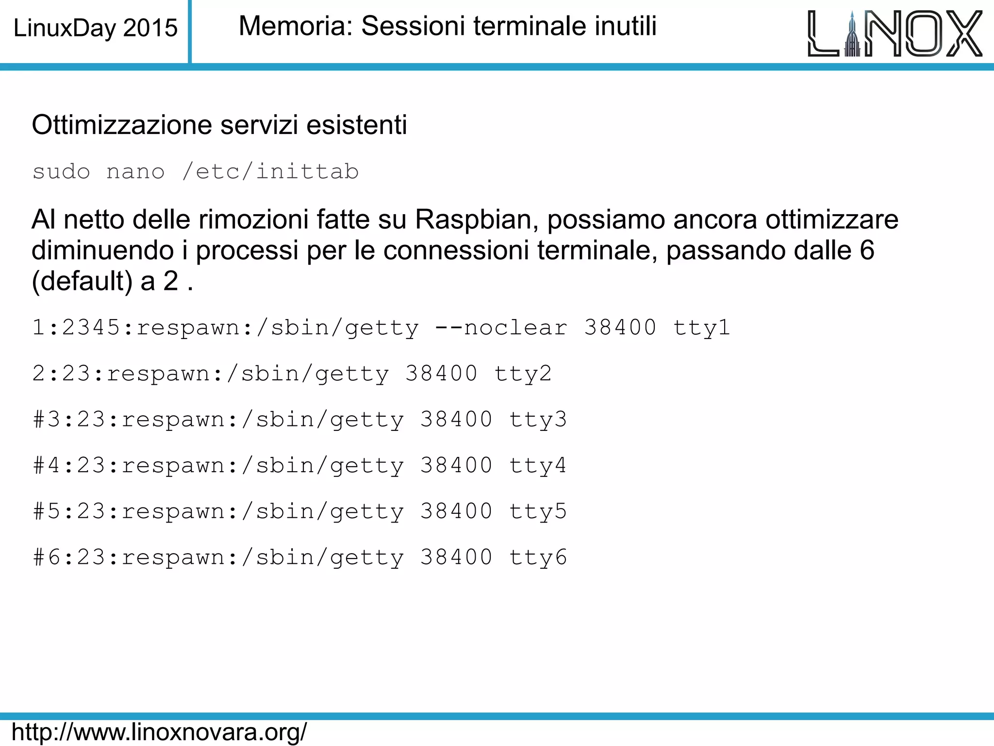 LinuxDay 2015
http://www.linoxnovara.org/
Memoria: Sessioni terminale inutili
Ottimizzazione servizi esistenti
sudo nano /etc/inittab
Al netto delle rimozioni fatte su Raspbian, possiamo ancora ottimizzare
diminuendo i processi per le connessioni terminale, passando dalle 6
(default) a 2 .
1:2345:respawn:/sbin/getty --noclear 38400 tty1
2:23:respawn:/sbin/getty 38400 tty2
#3:23:respawn:/sbin/getty 38400 tty3
#4:23:respawn:/sbin/getty 38400 tty4
#5:23:respawn:/sbin/getty 38400 tty5
#6:23:respawn:/sbin/getty 38400 tty6
 