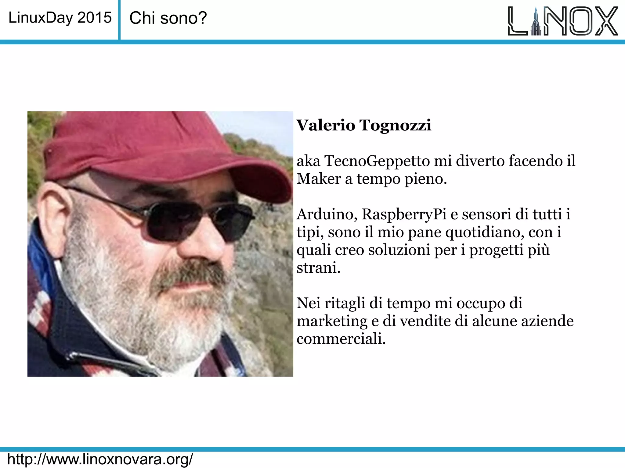 LinuxDay 2015
http://www.linoxnovara.org/
Chi sono?
Valerio Tognozzi
aka TecnoGeppetto mi diverto facendo il
Maker a tempo pieno.
Arduino, RaspberryPi e sensori di tutti i
tipi, sono il mio pane quotidiano, con i
quali creo soluzioni per i progetti più
strani.
Nei ritagli di tempo mi occupo di
marketing e di vendite di alcune aziende
commerciali.
 