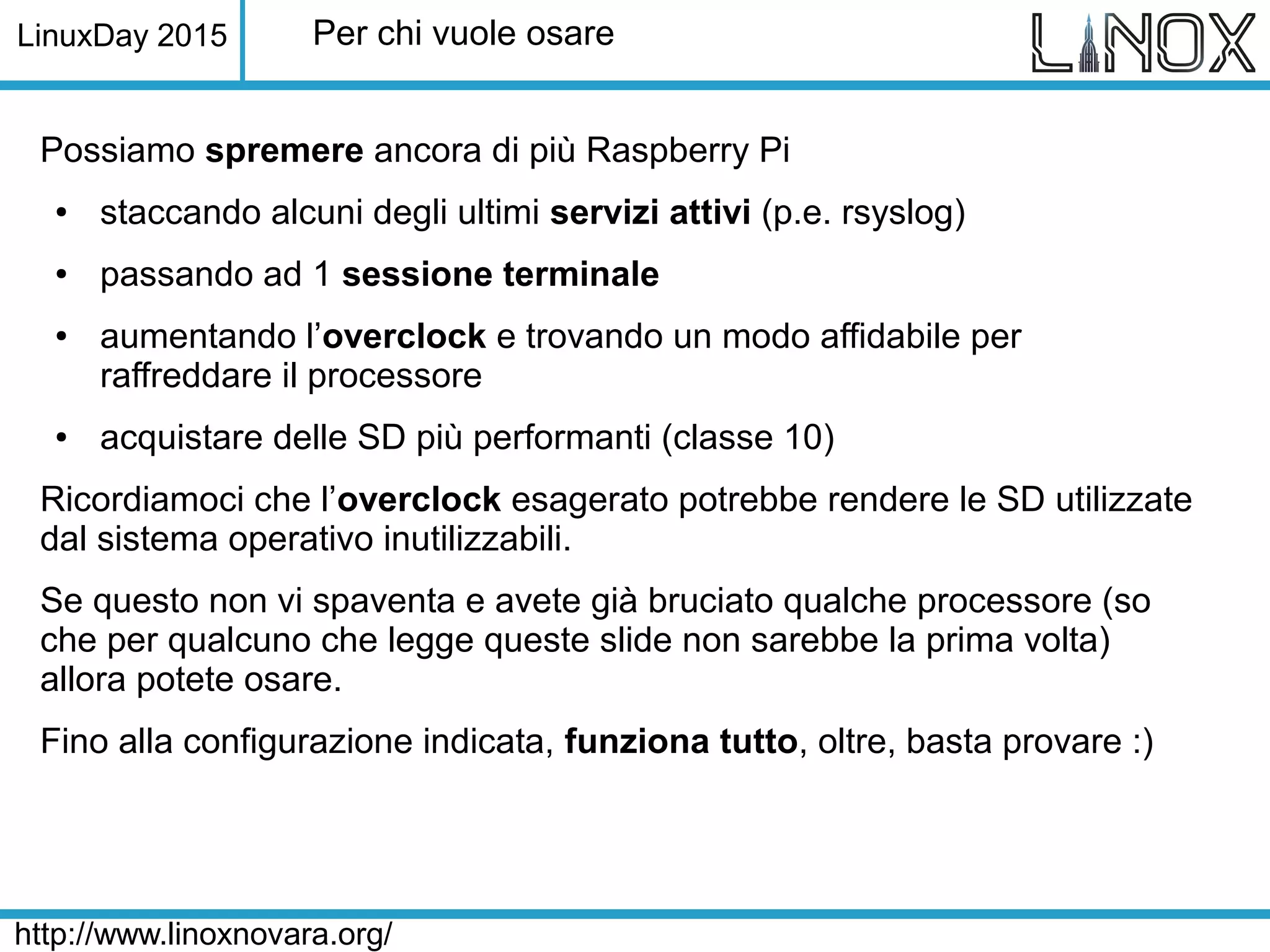 LinuxDay 2015
http://www.linoxnovara.org/
Per chi vuole osare
Possiamo spremere ancora di più Raspberry Pi
● staccando alcuni degli ultimi servizi attivi (p.e. rsyslog)
● passando ad 1 sessione terminale
● aumentando l’overclock e trovando un modo affidabile per
raffreddare il processore
● acquistare delle SD più performanti (classe 10)
Ricordiamoci che l’overclock esagerato potrebbe rendere le SD utilizzate
dal sistema operativo inutilizzabili.
Se questo non vi spaventa e avete già bruciato qualche processore (so
che per qualcuno che legge queste slide non sarebbe la prima volta)
allora potete osare.
Fino alla configurazione indicata, funziona tutto, oltre, basta provare :)
 