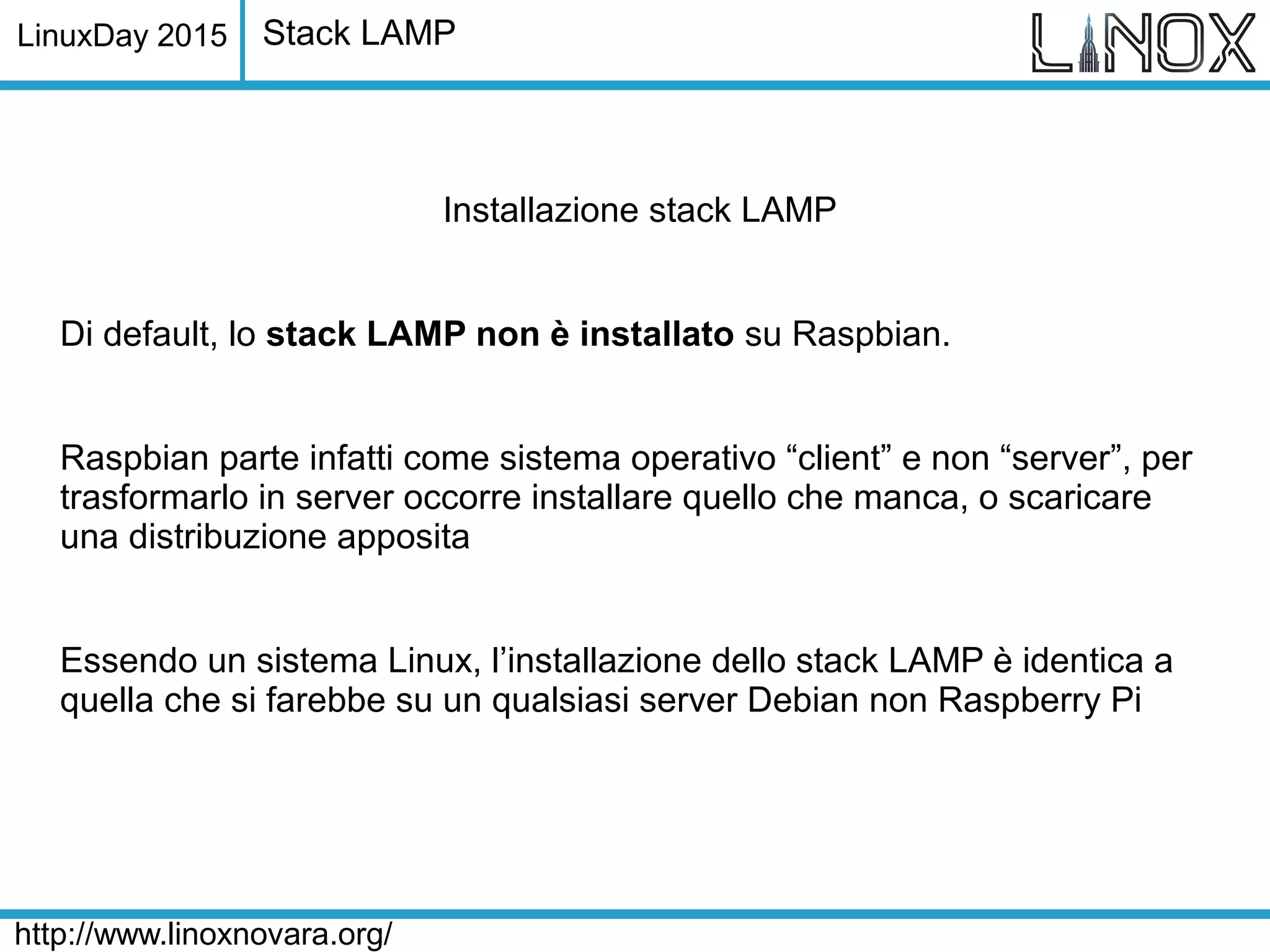 LinuxDay 2015
http://www.linoxnovara.org/
Stack LAMP
Installazione stack LAMP
Di default, lo stack LAMP non è installato su Raspbian.
Raspbian parte infatti come sistema operativo “client” e non “server”, per
trasformarlo in server occorre installare quello che manca, o scaricare
una distribuzione apposita
Essendo un sistema Linux, l’installazione dello stack LAMP è identica a
quella che si farebbe su un qualsiasi server Debian non Raspberry Pi
 