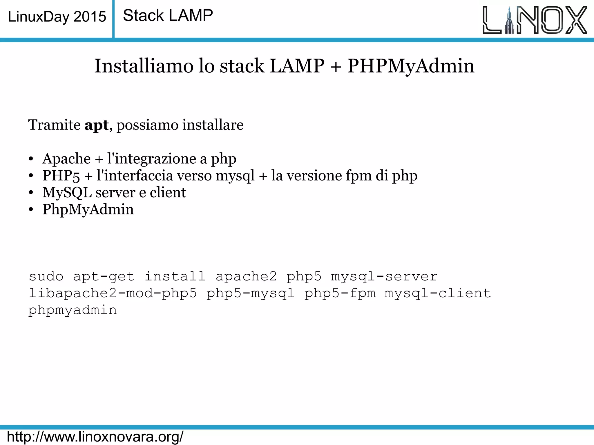 LinuxDay 2015
http://www.linoxnovara.org/
Stack LAMP
Installiamo lo stack LAMP + PHPMyAdmin
Tramite apt, possiamo installare
● Apache + l'integrazione a php
● PHP5 + l'interfaccia verso mysql + la versione fpm di php
● MySQL server e client
● PhpMyAdmin
sudo apt-get install apache2 php5 mysql-server
libapache2-mod-php5 php5-mysql php5-fpm mysql-client
phpmyadmin
 