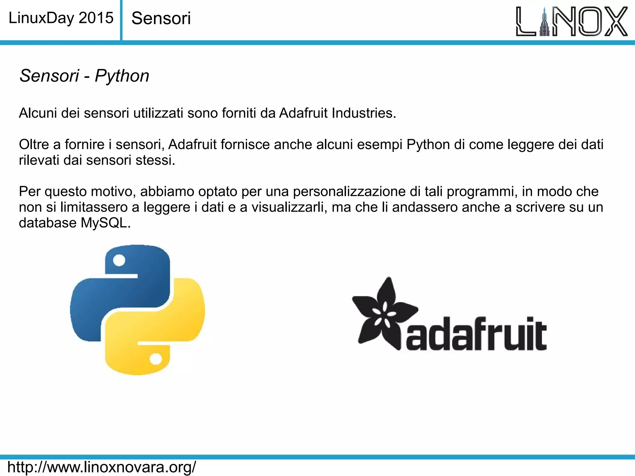 LinuxDay 2015
http://www.linoxnovara.org/
Sensori - Python
Alcuni dei sensori utilizzati sono forniti da Adafruit Industries.
Oltre a fornire i sensori, Adafruit fornisce anche alcuni esempi Python di come leggere dei dati
rilevati dai sensori stessi.
Per questo motivo, abbiamo optato per una personalizzazione di tali programmi, in modo che
non si limitassero a leggere i dati e a visualizzarli, ma che li andassero anche a scrivere su un
database MySQL.
Sensori
 