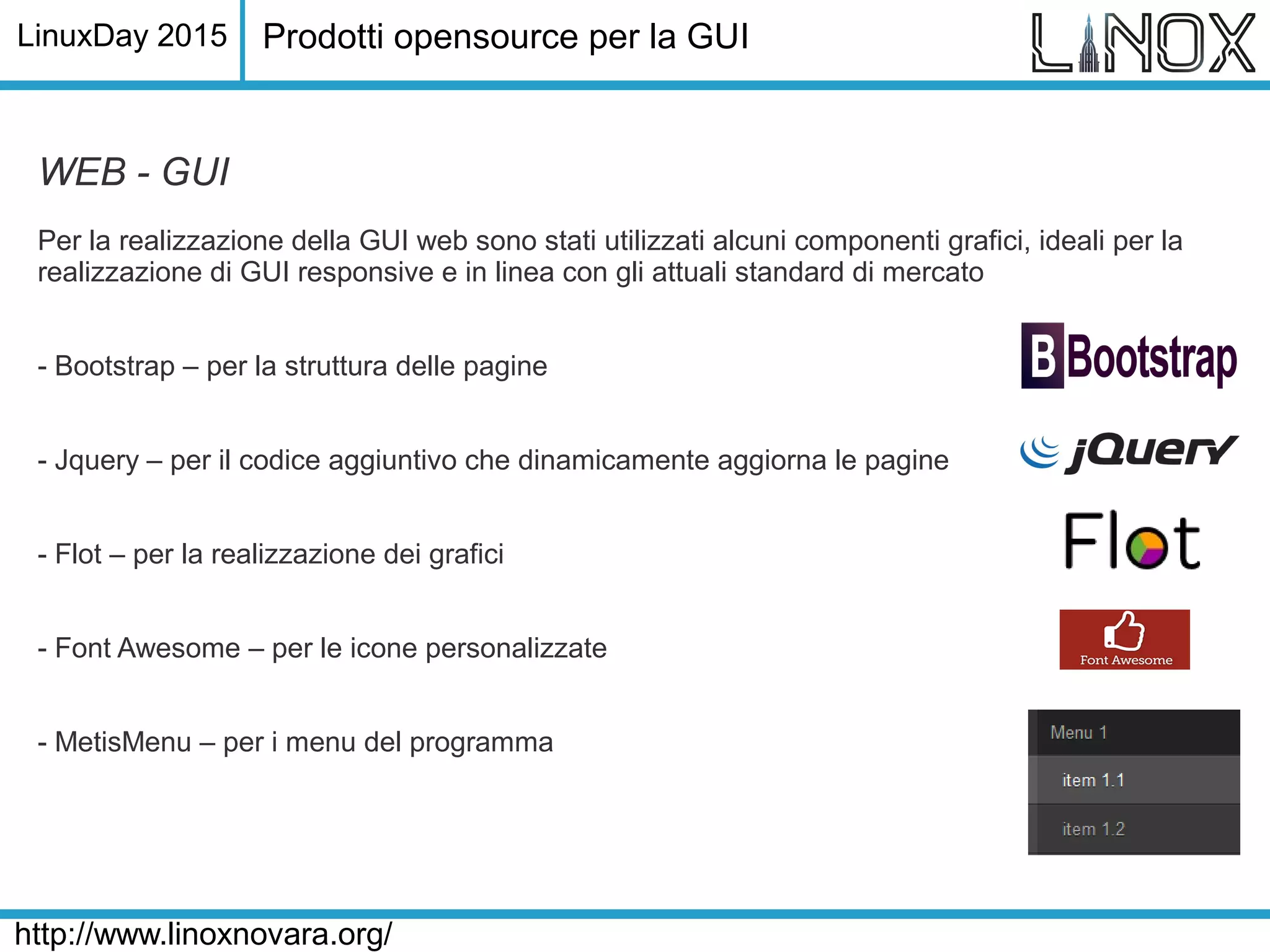 LinuxDay 2015
http://www.linoxnovara.org/
WEB - GUI
Per la realizzazione della GUI web sono stati utilizzati alcuni componenti grafici, ideali per la
realizzazione di GUI responsive e in linea con gli attuali standard di mercato
- Bootstrap – per la struttura delle pagine
- Jquery – per il codice aggiuntivo che dinamicamente aggiorna le pagine
- Flot – per la realizzazione dei grafici
- Font Awesome – per le icone personalizzate
- MetisMenu – per i menu del programma
Prodotti opensource per la GUI
 