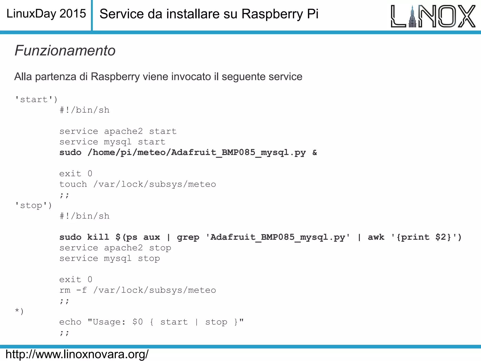 LinuxDay 2015
http://www.linoxnovara.org/
Funzionamento
Alla partenza di Raspberry viene invocato il seguente service
'start')
#!/bin/sh
service apache2 start
service mysql start
sudo /home/pi/meteo/Adafruit_BMP085_mysql.py &
exit 0
touch /var/lock/subsys/meteo
;;
'stop')
#!/bin/sh
sudo kill $(ps aux | grep 'Adafruit_BMP085_mysql.py' | awk '{print $2}')
service apache2 stop
service mysql stop
exit 0
rm -f /var/lock/subsys/meteo
;;
*)
echo "Usage: $0 { start | stop }"
;;
Service da installare su Raspberry Pi
 