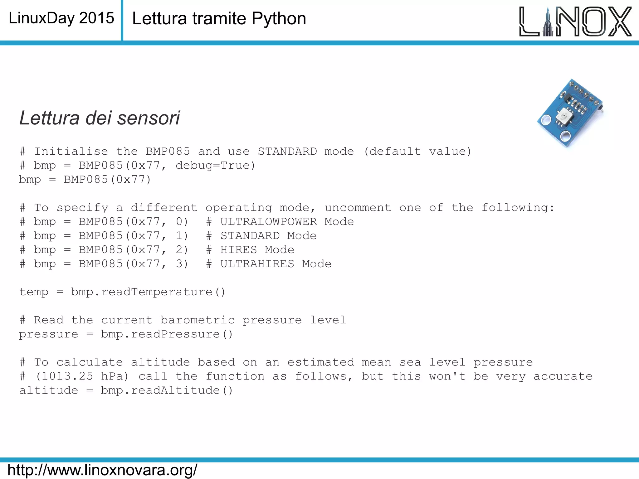 LinuxDay 2015
http://www.linoxnovara.org/
Lettura dei sensori
# Initialise the BMP085 and use STANDARD mode (default value)
# bmp = BMP085(0x77, debug=True)
bmp = BMP085(0x77)
# To specify a different operating mode, uncomment one of the following:
# bmp = BMP085(0x77, 0) # ULTRALOWPOWER Mode
# bmp = BMP085(0x77, 1) # STANDARD Mode
# bmp = BMP085(0x77, 2) # HIRES Mode
# bmp = BMP085(0x77, 3) # ULTRAHIRES Mode
temp = bmp.readTemperature()
# Read the current barometric pressure level
pressure = bmp.readPressure()
# To calculate altitude based on an estimated mean sea level pressure
# (1013.25 hPa) call the function as follows, but this won't be very accurate
altitude = bmp.readAltitude()
Lettura tramite Python
 