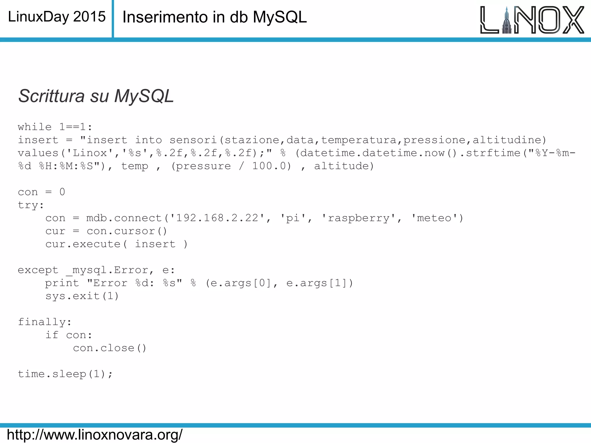 LinuxDay 2015
http://www.linoxnovara.org/
Scrittura su MySQL
while 1==1:
insert = "insert into sensori(stazione,data,temperatura,pressione,altitudine)
values('Linox','%s',%.2f,%.2f,%.2f);" % (datetime.datetime.now().strftime("%Y-%m-
%d %H:%M:%S"), temp , (pressure / 100.0) , altitude)
con = 0
try:
con = mdb.connect('192.168.2.22', 'pi', 'raspberry', 'meteo')
cur = con.cursor()
cur.execute( insert )
except _mysql.Error, e:
print "Error %d: %s" % (e.args[0], e.args[1])
sys.exit(1)
finally:
if con:
con.close()
time.sleep(1);
Inserimento in db MySQL
 