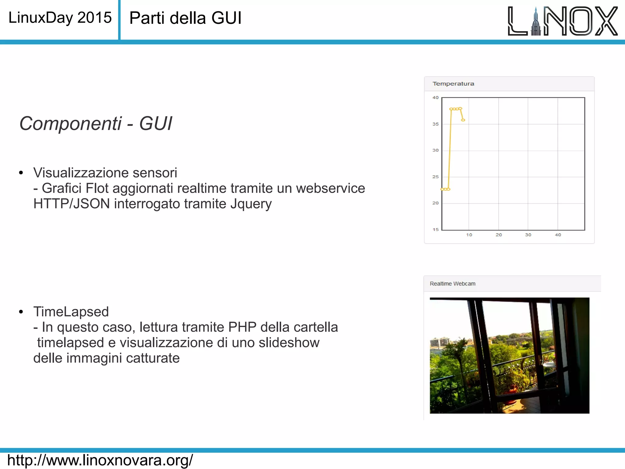 LinuxDay 2015
http://www.linoxnovara.org/
Componenti - GUI
● Visualizzazione sensori
- Grafici Flot aggiornati realtime tramite un webservice
HTTP/JSON interrogato tramite Jquery
● TimeLapsed
- In questo caso, lettura tramite PHP della cartella
timelapsed e visualizzazione di uno slideshow
delle immagini catturate
Parti della GUI
 