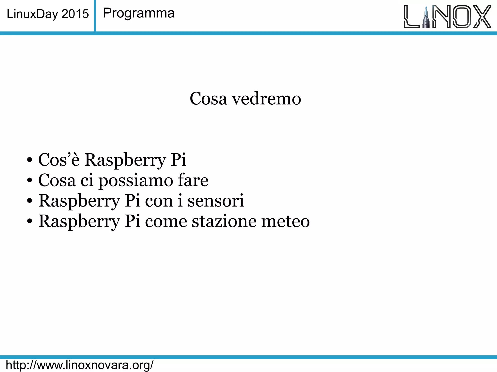 LinuxDay 2015
http://www.linoxnovara.org/
Programma
Cosa vedremo
● Cos’è Raspberry Pi
● Cosa ci possiamo fare
● Raspberry Pi con i sensori
● Raspberry Pi come stazione meteo
 