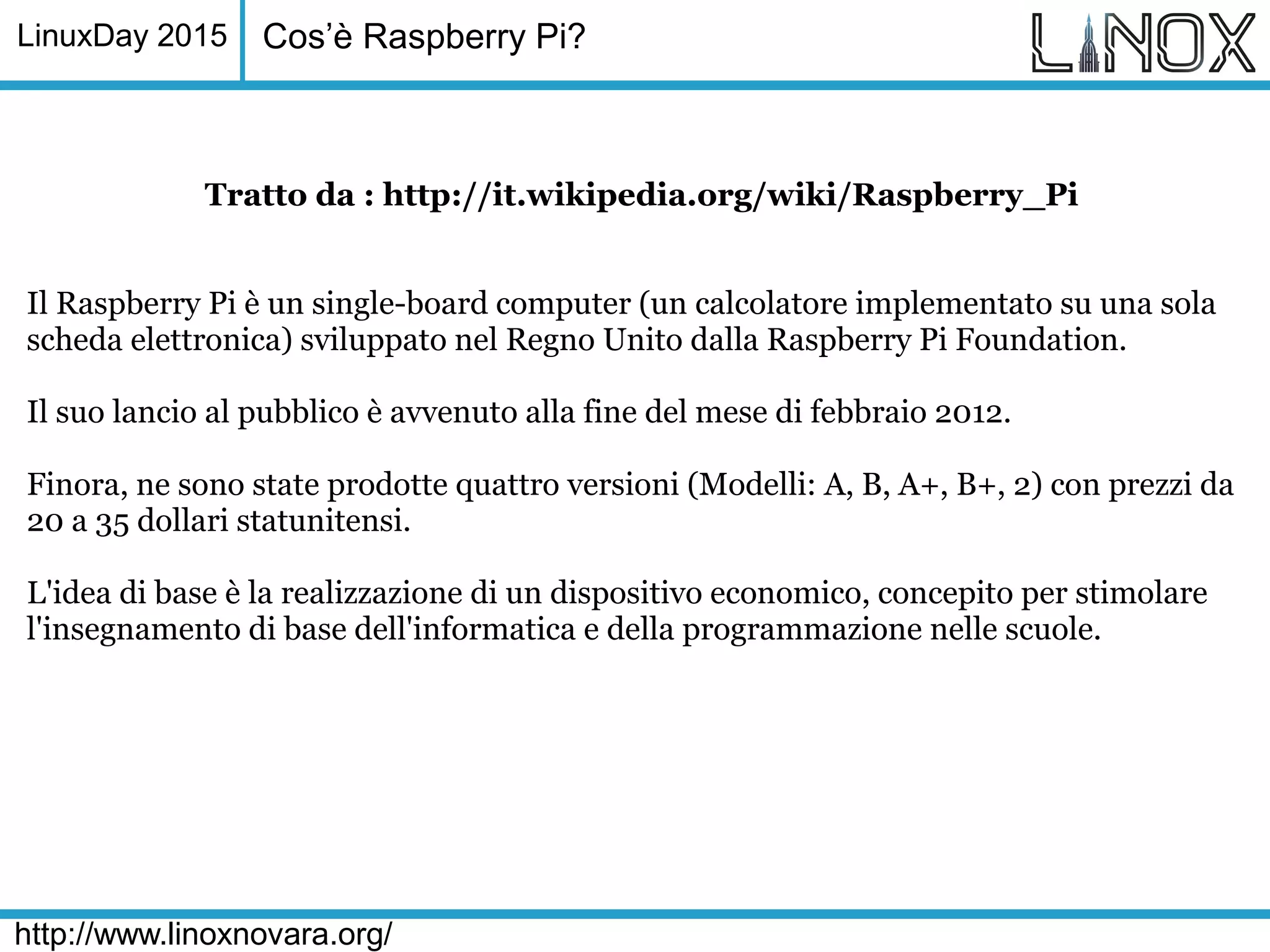 LinuxDay 2015
http://www.linoxnovara.org/
Tratto da : http://it.wikipedia.org/wiki/Raspberry_Pi
Il Raspberry Pi è un single-board computer (un calcolatore implementato su una sola
scheda elettronica) sviluppato nel Regno Unito dalla Raspberry Pi Foundation.
Il suo lancio al pubblico è avvenuto alla fine del mese di febbraio 2012.
Finora, ne sono state prodotte quattro versioni (Modelli: A, B, A+, B+, 2) con prezzi da
20 a 35 dollari statunitensi.
L'idea di base è la realizzazione di un dispositivo economico, concepito per stimolare
l'insegnamento di base dell'informatica e della programmazione nelle scuole.
Cos’è Raspberry Pi?
 