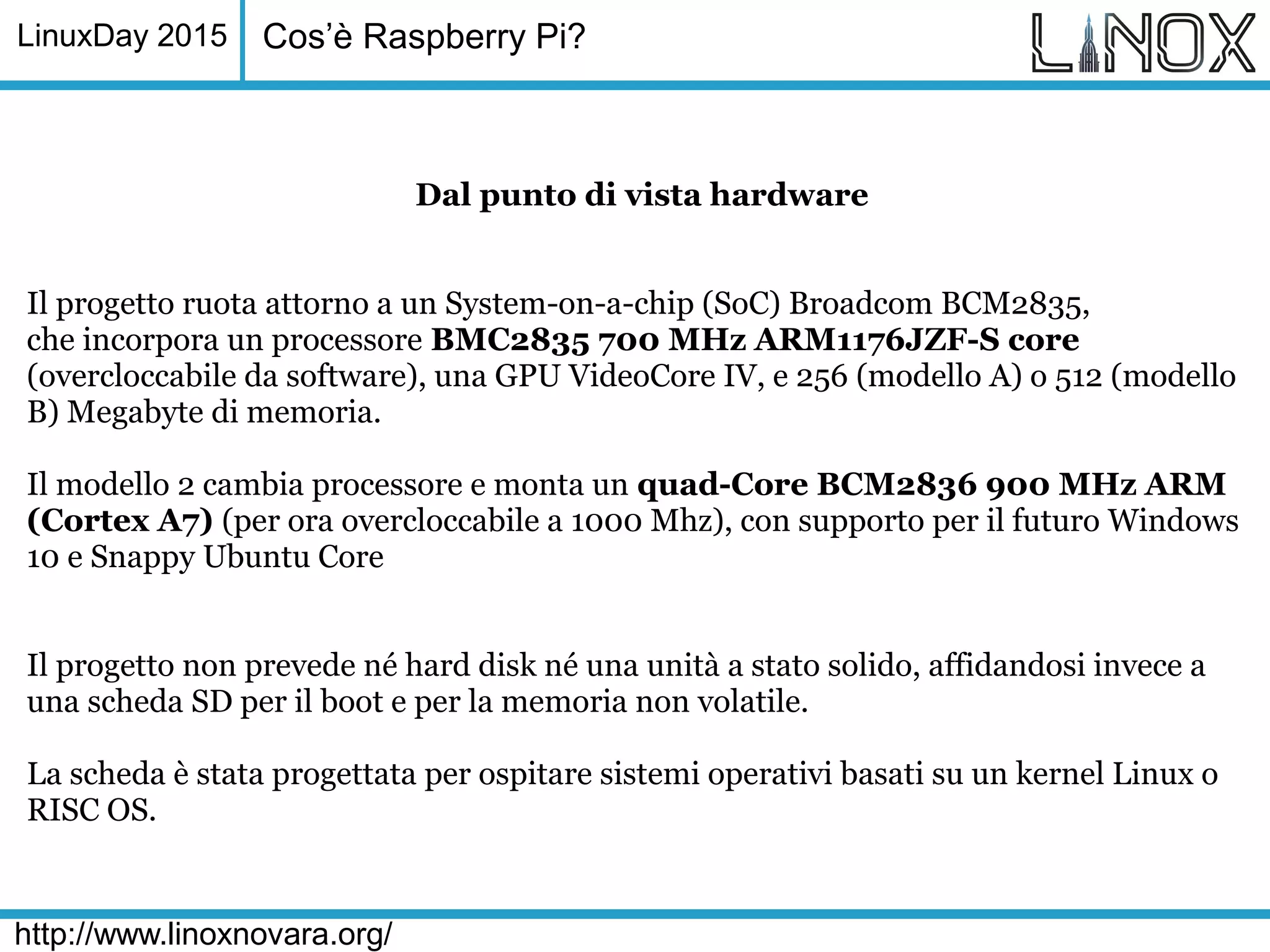 LinuxDay 2015
http://www.linoxnovara.org/
Dal punto di vista hardware
Il progetto ruota attorno a un System-on-a-chip (SoC) Broadcom BCM2835,
che incorpora un processore BMC2835 700 MHz ARM1176JZF-S core
(overcloccabile da software), una GPU VideoCore IV, e 256 (modello A) o 512 (modello
B) Megabyte di memoria.
Il modello 2 cambia processore e monta un quad-Core BCM2836 900 MHz ARM
(Cortex A7) (per ora overcloccabile a 1000 Mhz), con supporto per il futuro Windows
10 e Snappy Ubuntu Core
Il progetto non prevede né hard disk né una unità a stato solido, affidandosi invece a
una scheda SD per il boot e per la memoria non volatile.
La scheda è stata progettata per ospitare sistemi operativi basati su un kernel Linux o
RISC OS.
Cos’è Raspberry Pi?
 