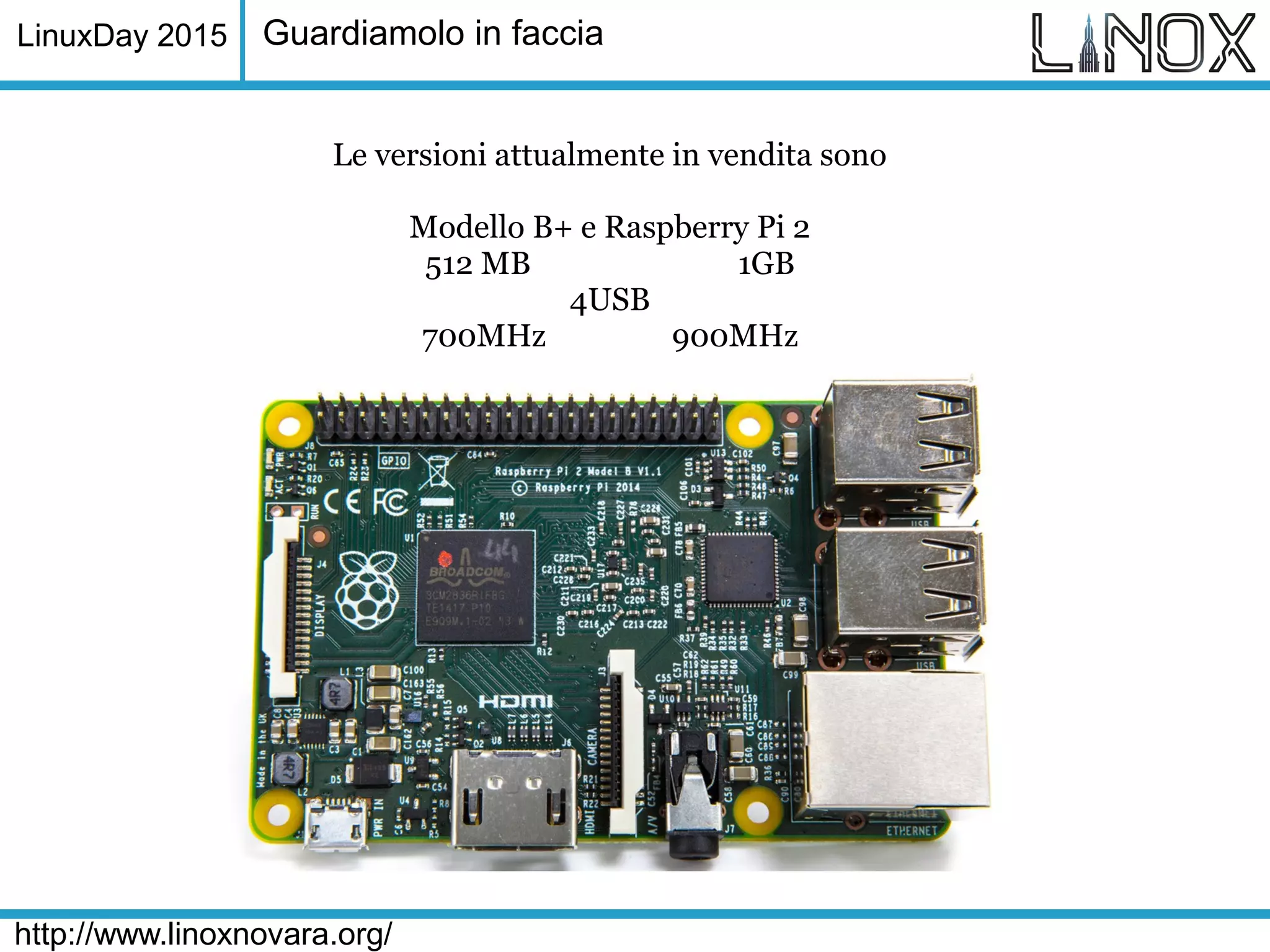 LinuxDay 2015
http://www.linoxnovara.org/
Guardiamolo in faccia
Le versioni attualmente in vendita sono
Modello B+ e Raspberry Pi 2
512 MB 1GB
4USB
700MHz 900MHz
 