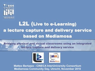 L2L (Live to e-Learning)
a lecture capture and delivery service
         based on Mediamosa
Bridging physical and virtual classrooms using an integrated
            lecture capture and delivery service




      Matteo Bertazzo - CINECA InterUniversity Consortium
      Mediamosa Community Day, Utrecht, November 2010
 